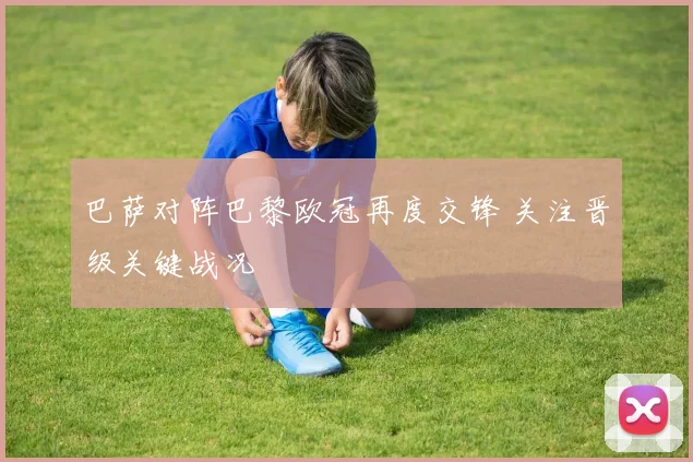 巴萨对阵巴黎欧冠再度交锋 关注晋级关键战况