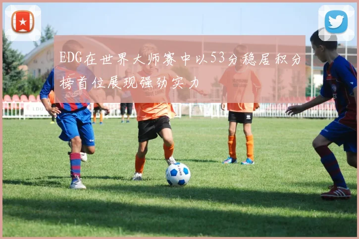 EDG在世界大师赛中以53分稳居积分榜首位展现强劲实力