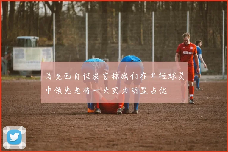 马克西自信发言称我们在年轻球员中领先老将一头实力明显占优