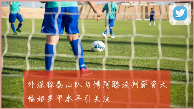 外媒称泰山队与博阿滕谈判薪资大幅超罗甲水平引关注
