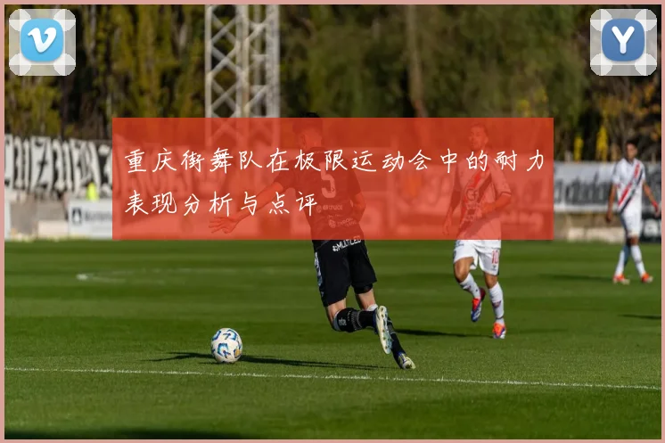 重庆街舞队在极限运动会中的耐力表现分析与点评